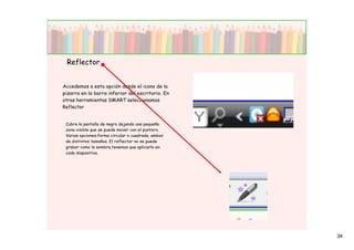 Reflector


Accedemos a esta opción desde el icono de la
pizarra en la barra inferior del escritorio. En
otras herramientas SMART seleccionamos
Reflector


 Cubre la pantalla de negro dejando una pequeña
 zona visible que se puede mover con el puntero.
 Varias opciones:forma circular o cuadrada, ambos
 de distintos tamaños. El reflector no se puede
 grabar como la sombra,tenemos que aplicarlo en
 cada diapositiva.




                                                    34
 