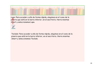 Lupa: Para acceder a ella de forma rápida, elegimos en el icono de la
pizarra que está en la barra inferior, en el escritorio. Herra mientas
Smart y seleccionamos Lupa.




Teclado: Para acceder a ella de forma rápida, elegimos en el icono de la
pizarra que está en la barra inferior, en el escritorio. Herra mientas
Smart y seleccionamos Teclado.




                                                                           35
 