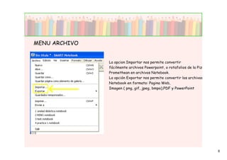 MENU ARCHIVO


               La opcion Importar nos permite convertir
               fácilmente archivos Powerpoint, o rotafolios de la Pizarra
               Promethean en archivos Notebook.
               La opción Exportar nos permite convertir los archivos
               Notebook en formato: Pagina Web,
               Imagen ( png, gif, jpeg, bmpo),PDF y PowerPoint




                                                                            6
 