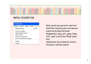 MENU INSERTAR


                Este menú nos permite insertar
                distintos objetos para enriquecer
                nuestras presentaciones.
                Imágenes ( png, gif, jpeg, bmp,
                tiff, wmf ) archivos Flash (swf,
                flv),
                elementos de la Galería Smart,
                vínculos o sonidos (mp3)




                                                    8
 