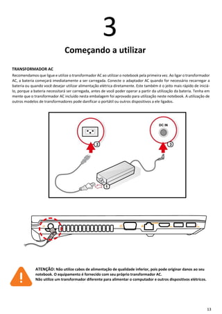 13
3
Começando a utilizar
TRANSFORMADOR AC
Recomendamos que ligue e utilize o transformador AC ao utilizar o notebook pela primeira vez. Ao ligar o transformador
AC, a bateria começará imediatamente a ser carregada. Conecte o adaptador AC quando for necessário recarregar a
bateria ou quando você desejar utilizar alimentação elétrica diretamente. Este também é o jeito mais rápido de iniciá-
lo, porque a bateria necessitará ser carregada, antes de você poder operar a partir da utilização da bateria. Tenha em
mente que o transformador AC incluído nesta embalagem foi aprovado para utilização neste notebook. A utilização de
outros modelos de transformadores pode danificar o portátil ou outros dispositivos a ele ligados.
ATENÇÃO: Não utilize cabos de alimentação de qualidade inferior, pois pode originar danos ao seu
notebook. O equipamento é fornecido com seu próprio transformador AC.
Não utilize um transformador diferente para alimentar o computador e outros dispositivos elétricos.
 