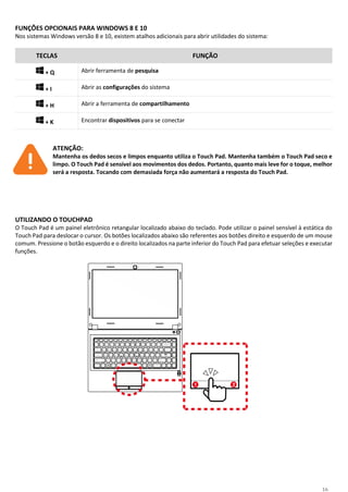 16
FUNÇÕES OPCIONAIS PARA WINDOWS 8 E 10
Nos sistemas Windows versão 8 e 10, existem atalhos adicionais para abrir utilidades do sistema:
TECLAS FUNÇÃO
+ Q Abrir ferramenta de pesquisa
+ I Abrir as configurações do sistema
+ H Abrir a ferramenta de compartilhamento
+ K Encontrar dispositivos para se conectar
ATENÇÃO:
Mantenha os dedos secos e limpos enquanto utiliza o Touch Pad. Mantenha também o Touch Pad seco e
limpo. O Touch Pad é sensível aos movimentos dos dedos. Portanto, quanto mais leve for o toque, melhor
será a resposta. Tocando com demasiada força não aumentará a resposta do Touch Pad.
UTILIZANDO O TOUCHPAD
O Touch Pad é um painel eletrônico retangular localizado abaixo do teclado. Pode utilizar o painel sensível à estática do
Touch Pad para deslocar o cursor. Os botões localizados abaixo são referentes aos botões direito e esquerdo de um mouse
comum. Pressione o botão esquerdo e o direito localizados na parte inferior do Touch Pad para efetuar seleções e executar
funções.
 