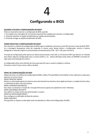 18
4
Configurando o BIOS
QUANDO UTILIZAR A CONFIGURAÇÃO DO BIOS?
Pode ser necessário executar a configuração do BIOS, quando:
1. For exibida uma mensagem de erro da tela enquanto lhe é pedido para executar a configuração;
2. Pretende substituir as opções predefinidas por opções personalizadas;
3. Pretende carregar as opções predefinidas do BIOS.
COMO EXECUTAR A CONFIGURAÇÃO DO BIOS?
Para executar o utilitário de configurações do BIOS, ligue o notebook e pressione a tecla DEL durante o teste de Boot POST.
Se a mensagem desaparecer antes de responder e mesmo assim deseja alterar a configuração, reinicie o sistema
desligando e voltando a ligá-lo ou pressionando simultaneamente CTRL + ALT + DEL para reiniciá-lo.
A função de configuração pode apenas ser aberta pressionando a tecla DEL ou F2 durante POST que oferece um método
para alterar algumas configurações que o usuário prefere, e os valores alterados serão salvos no NVRAM e entrarão em
vigor após reinicialização do sistema.
A configuração utiliza uma interface de menu para permitir que o usuário configure o sistema.
Pressione a tecla F7 para iniciar o Menu de Boot.
MENU DE CONFIGURAÇÃO DO BIOS
Depois de entrar no utilitário de configuração do BIOS, o Menu Principal (Main) será exibido na tela. Selecione as abas para
aparecer os outros menus.
MENU PRINCIPAL (MAIN)
Mostra as informações gerais do sistema acerca do tamanho da memória, disco rígido principal e a unidade de disco ótico
e a definição de data e hora do sistema.
MENU AVANÇADO (ADVANCED)
Para ativar ou desativar a função XD. A função XD funciona apenas em plataforma Intel + Windows.
MENU SEGURANÇA (SECURITY)
Para definir ou limpar senhas de administrador e usuário.
MENU DE INICIALIZAÇÃO (BOOT)
Para configurar as definições de Boot do sistema.
MENU SAIR (EXIT)
Para guardar ou rejeitar as alterações antes de abandonar o Menu de Configurações do BIOS.
 