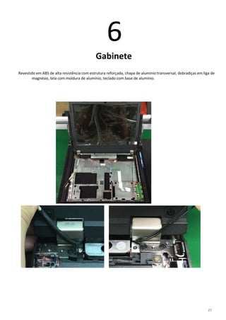 21
6
Gabinete
Revestido em ABS de alta resistência com estrutura reforçada, chapa de alumínio transversal, dobradiças em liga de
magnésio, tela com moldura de alumínio, teclado com base de alumínio.
 
