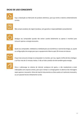 23
DICAS DE USO CONSCIENTE
Faça a devolução ao fabricante do produto eletrônico, para que tenha o destino ambientalmente
correto.
Não compre produtos de origem duvidosa, sem garantia e responsabilidade socioambiental.
Desligue seu computador quando não estiver usando (totalmente ou apenas o monitor) para
consumir apenas a energia necessária.
Ajuste seu computador, notebook ou notebook para uso econômico e racional da energia, ou, ajuste
as configurações de energia para que o equipamento hiberne após 30 minutos em desuso.
O que mais consume energia no computador é o monitor, por isso, regule o brilho de tela e desligue-
o se ficar mais de 15 minutos inativo. E não se iluda: protetor de tela também gasta energia.
Vírus e sobrecarga no sistema de internet: proteja-se de spams, e não receba/envie e-mails
indesejados com arquivos anexos, para que o tempo e a energia gastos na abertura das mensagens
sejam apenas o necessário. Antes de imprimir documentos ou fotos avalie se é realmente necessário,
ou se é possível ler/ver diretamente na tela.
 