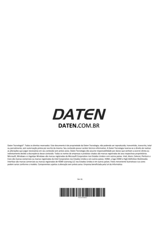 DATEN.COM.BR
Daten Tecnologia®. Todos os direitos reservados. Este documento é de propriedade da Daten Tecnologia, não podendo ser reproduzido, transmitido, transcrito, total
ou parcialmente, sem autorização prévia por escrito da mesma. Seu conteúdo possui caráter técnico-informativo. A Daten Tecnologia reserva-se o direito de realizar
as alterações que julgar necessárias em seu conteúdo sem prévio aviso. Daten Tecnologia não assume responsabilidade por danos que venham a ocorrer direta ou
indiretamente devido a discrepância desse conteúdo. Todos os nomes de empresas e produtos citados são marcas registradas de seus respectivos proprietários.
Microsoft, Windows e o logotipo Windows são marcas registradas da Microsoft Corporation nos Estados Unidos e em outros países. Intel, Atom, Celeron, Pentium e
Core são marcas comerciais ou marcas registradas da Intel Corporation nos Estados Unidos e em outros países. HDMI, a logo HDMI e High-Definition Multimedia
Interface são marcas comerciais ou marcas registradas de HDMI Licensing LLC nos Estados Unidos e em outros países. Fotos meramente ilustrativas e as cores
podem variar conforme o modelo. Componentes sujeitos à alteração sem prévio aviso. Empresa beneficiada pela Lei da Informática
Ver 1b
 