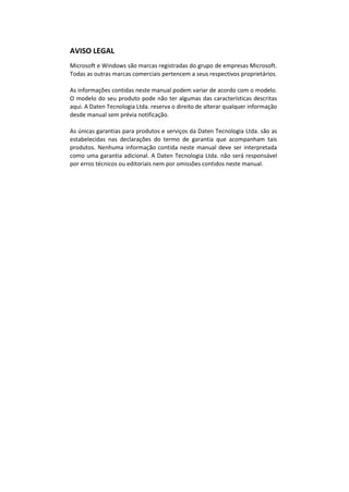 AVISO LEGAL
Microsoft e Windows são marcas registradas do grupo de empresas Microsoft.
Todas as outras marcas comerciais pertencem a seus respectivos proprietários.
As informações contidas neste manual podem variar de acordo com o modelo.
O modelo do seu produto pode não ter algumas das características descritas
aqui. A Daten Tecnologia Ltda. reserva o direito de alterar qualquer informação
desde manual sem prévia notificação.
As únicas garantias para produtos e serviços da Daten Tecnologia Ltda. são as
estabelecidas nas declarações do termo de garantia que acompanham tais
produtos. Nenhuma informação contida neste manual deve ser interpretada
como uma garantia adicional. A Daten Tecnologia Ltda. não será responsável
por erros técnicos ou editoriais nem por omissões contidos neste manual.
 