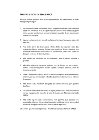 ALERTAS E DICAS DE SEGURANÇA
Antes de realizar qualquer ação no seu equipamento, leia atentamente as dicas
de segurança a seguir.
1. Instale seu notebook em um local limpo, longe da umidade e calor excessivo
e com boa circulação de ar. A superfície a ser utilizada deve ser estável, para
evitar quedas. Mantenha-o sempre limpo com o auxílio de um pano macio
umedecido em água.
2. Ligue o equipamento em tomada exclusiva e tenha certeza que a rede está
aterrada.
3. Para evitar perda de dados, salve e feche todos os arquivos e saia dos
programas abertos antes de desligar seu notebook. Sempre desligue seu
notebook pelo Sistema Operacional. Se for Windows, use o Shut Down ou
Desligar, no menu de Start ou Início.
4. Não remova os parafusos do seu notebook, pois o mesmo perderá a
garantia.
5. Não deixe pingar ou derramar qualquer tipo de liquido em seu produto,
poderá causar danos graves e estar sujeito a choques elétricos, além de
perder a garantia.
6. Tome a providência de não deixar o cabo do carregador e os demais cabos
externos, de seu computador, esticados pelos locais destinados ao trânsito
de pessoas.
7. Não deixe o seu notebook desligado por várias semanas, pois poderá
danificar.
8. Existindo a necessidade de conectar algum periférico ou acessório interno
no seu equipamento, consulte a rede de Assistência Técnica Autorizada
DATEN.
9. Não tente reparar este equipamento, nem permita que pessoas não
autorizadas o façam. Há risco de choque elétrico (descargas de alta tensão)
ainda que desligado da tomada e poderá perder a garantia.
10. Sempre que necessário procure a Assistência Técnica Autorizada DATEN.
 