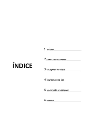 1 PREFÁCIO
ÍNDICE
2 CONHECENDO O ESSENCIAL
3 COMEÇANDO A UTILIZAR
4 CONFIGURANDO O BIOS
5 SUBSTITUIÇÃO DE HARDWARE
6 GABINETE
 