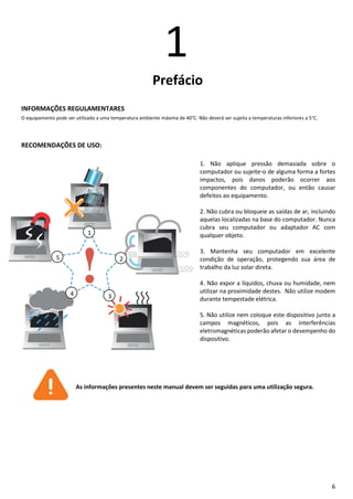 6
1
Prefácio
INFORMAÇÕES REGULAMENTARES
O equipamento pode ser utilizado a uma temperatura ambiente máxima de 40°C. Não deverá ser sujeita a temperaturas inferiores a 5°C.
RECOMENDAÇÕES DE USO:
1. Não aplique pressão demasiada sobre o
computador ou sujeite-o de alguma forma a fortes
impactos, pois danos poderão ocorrer aos
componentes do computador, ou então causar
defeitos ao equipamento.
2. Não cubra ou bloqueie as saídas de ar, incluindo
aquelas localizadas na base do computador. Nunca
cubra seu computador ou adaptador AC com
qualquer objeto.
3. Mantenha seu computador em excelente
condição de operação, protegendo sua área de
trabalho da luz solar direta.
4. Não expor a líquidos, chuva ou humidade, nem
utilizar na proximidade destes. Não utilize modem
durante tempestade elétrica.
5. Não utilize nem coloque este dispositivo junto a
campos magnéticos, pois as interferências
eletromagnéticas poderão afetar o desempenho do
dispositivo.
As informações presentes neste manual devem ser seguidas para uma utilização segura.
4
5
1
2
3
 