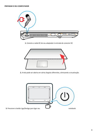 8
PREPARAR O SEU COMPUTADOR
1. Conecte a saída DC de seu adaptador à entrada do conector DC
2. A tela pode ser aberta em vários ângulos diferentes, otimizando a visualização.
3. Pressione o botão Liga/Desliga para ligar seu notebook.
 