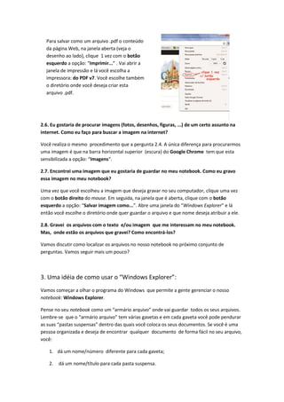 Para salvar como um arquivo .pdf o conteúdo
  da página Web, na janela aberta (veja o
  desenho ao lado), clique 1 vez com o botão
  esquerdo a opção: “Imprimir...” . Vai abrir a
  janela de impressão e lá você escolha a
  impressora: do PDF v7. Você escolhe também
  o diretório onde você deseja criar esta
  arquivo .pdf.




2.6. Eu gostaria de procurar imagens (fotos, desenhos, figuras, ...) de um certo assunto na
internet. Como eu faço para buscar a imagem na internet?

Você realiza o mesmo procedimento que a pergunta 2.4. A única diferença para procurarmos
uma imagem é que na barra horizontal superior (escura) do Google Chrome tem que esta
sensibilizada a opção: “Imagens”.

2.7. Encontrei uma imagem que eu gostaria de guardar no meu notebook. Como eu gravo
essa imagem no meu notebook?

Uma vez que você escolheu a imagem que deseja gravar no seu computador, clique uma vez
com o botão direito do mouse. Em seguida, na janela que é aberta, clique com o botão
esquerdo a opção: “Salvar imagem como...”. Abre uma janela do “Windows Explorer” e lá
então você escolhe o diretório onde quer guardar o arquivo e que nome deseja atribuir a ele.

2.8. Gravei os arquivos com o texto e/ou imagem que me interessam no meu notebook.
Mas, onde estão os arquivos que gravei? Como encontrá-los?

Vamos discutir como localizar os arquivos no nosso notebook no próximo conjunto de
perguntas. Vamos seguir mais um pouco?



3. Uma idéia de como usar o “Windows Explorer”:
Vamos começar a olhar o programa do Windows que permite a gente gerenciar o nosso
notebook: Windows Explorer.

Pense no seu notebook como um “armário arquivo” onde vai guardar todos os seus arquivos.
Lembre-se que o “armário arquivo” tem várias gavetas e em cada gaveta você pode pendurar
as suas “pastas suspensas” dentro das quais você coloca os seus documentos. Se você é uma
pessoa organizada e deseja de encontrar qualquer documento de forma fácil no seu arquivo,
você:

    1. dá um nome/número diferente para cada gaveta;

    2.   dá um nome/título para cada pasta suspensa.
 