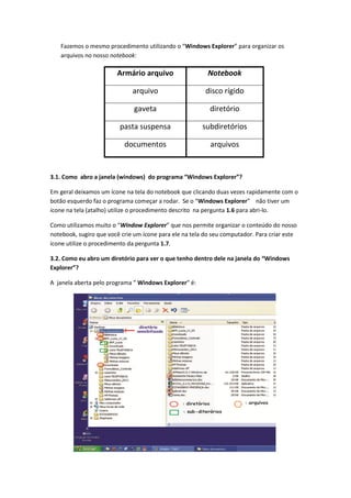 Fazemos o mesmo procedimento utilizando o “Windows Explorer” para organizar os
   arquivos no nosso notebook:

                        Armário arquivo                   Notebook

                              arquivo                    disco rígido

                              gaveta                      diretório

                         pasta suspensa                 subdiretórios

                           documentos                      arquivos


3.1. Como abro a janela (windows) do programa “Windows Explorer”?

Em geral deixamos um ícone na tela do notebook que clicando duas vezes rapidamente com o
botão esquerdo faz o programa começar a rodar. Se o “Windows Explorer” não tiver um
ícone na tela (atalho) utilize o procedimento descrito na pergunta 1.6 para abri-lo.

Como utilizamos muito o “Window Explorer” que nos permite organizar o conteúdo do nosso
notebook, sugiro que você crie um ícone para ele na tela do seu computador. Para criar este
ícone utilize o procedimento da pergunta 1.7.

3.2. Como eu abro um diretório para ver o que tenho dentro dele na janela do “Windows
Explorer”?

A janela aberta pelo programa ” Windows Explorer” é:
 
