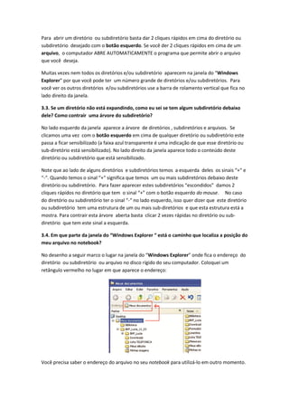 Para abrir um diretório ou subdiretório basta dar 2 cliques rápidos em cima do diretório ou
subdiretório desejado com o botão esquerdo. Se você der 2 cliques rápidos em cima de um
arquivo, o computador ABRE AUTOMATICAMENTE o programa que permite abrir o arquivo
que você deseja.

Muitas vezes nem todos os diretórios e/ou subdiretório aparecem na janela do “Windows
Explorer” por que você pode ter um número grande de diretórios e/ou subdiretórios. Para
você ver os outros diretórios e/ou subdiretórios use a barra de rolamento vertical que fica no
lado direito da janela.

3.3. Se um diretório não está expandindo, como eu sei se tem algum subdiretório debaixo
dele? Como contrair uma árvore do subdiretório?

No lado esquerdo da janela aparece a árvore de diretórios , subdiretórios e arquivos. Se
clicamos uma vez com o botão esquerdo em cima de qualquer diretório ou subdiretório este
passa a ficar sensibilizado (a faixa azul transparente é uma indicação de que esse diretório ou
sub-diretório está sensibilizado). No lado direito da janela aparece todo o conteúdo deste
diretório ou subdiretório que está sensibilizado.

Note que ao lado de alguns diretórios e subdiretórios temos a esquerda deles os sinais “+“ e
“-“. Quando temos o sinal “+“ significa que temos um ou mais subdiretórios debaixo deste
diretório ou subdiretório. Para fazer aparecer estes subdiretórios “escondidos” damos 2
cliques rápidos no diretório que tem o sinal “+” com o botão esquerdo do mouse. No caso
do diretório ou subdiretório ter o sinal “-“ no lado esquerdo, isso quer dizer que este diretório
ou subdiretório tem uma estrutura de um ou mais sub-diretórios e que esta estrutura está a
mostra. Para contrair esta árvore aberta basta clicar 2 vezes rápidas no diretório ou sub-
diretório que tem este sinal a esquerda.

3.4. Em que parte da janela do “Windows Explorer “ está o caminho que localiza a posição do
meu arquivo no notebook?

No desenho a seguir marco o lugar na janela do “Windows Explorer” onde fica o endereço do
diretório ou subdiretório ou arquivo no disco rígido do seu computador. Coloquei um
retângulo vermelho no lugar em que aparece o endereço:




Você precisa saber o endereço do arquivo no seu notebook para utilizá-lo em outro momento.
 