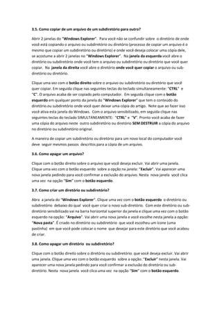3.5. Como copiar de um arquivo de um subdiretório para outro?

Abrir 2 janelas do “Windows Explorer”. Para você não se confundir sobre o diretório de onde
você está copiando o arquivo ou subdiretório ou diretório (processo de copiar um arquivo é o
mesmo que copiar um subdiretório ou diretório) e onde você deseja colocar uma cópia dele,
se acostume a abrir 2 janelas no “Windows Explorer”. Na janela da esquerda você abre o
diretório ou subdiretório onde você tem o arquivo ou subdiretório ou diretório que você quer
copiar. Na janela da direita você abre o diretório onde você quer copiar o arquivo ou sub-
diretório ou diretório.

Clique uma vez com o botão direito sobre o arquivo ou subdiretório ou diretório que você
quer copiar. Em seguida clique nas seguintes teclas do teclado simultaneamente: “CTRL” e
“C”. O arquivo acaba de ser copiado pelo computador. Em seguida clique com o botão
esquerdo em qualquer ponto da janela do “Windows Explorer” que tem o conteúdo do
diretório ou subdiretório onde você quer deixar uma cópia do artigo. Note que ao fazer isso
você ativa esta janela do Windows. Com o arquivo sensibilizado, em seguida clique nas
seguintes teclas do teclado SIMULTANEAMENTE: “CTRL” e “V”. Pronto você acaba de fazer
uma cópia do arquivo neste outro subdiretório ou diretório SEM DESTRUIR a cópia do arquivo
no diretório ou subdiretório original.

A maneira de copiar um subdiretório ou diretório para um novo local do computador você
deve seguir mesmos passos descritos para a cópia de um arquivo.

3.6. Como apagar um arquivo?

Clique com o botão direito sobre o arquivo que você deseja excluir. Vai abrir uma janela.
Clique uma vez com o botão esquerdo sobre a opção na janela: “Excluir”. Vai aparecer uma
nova janela pedindo para você confirmar a exclusão do arquivo. Nesta nova janela você clica
uma vez na opção “Sim” com o botão esquerdo.

3.7. Como criar um diretório ou subdiretório?

Abra a janela do “Windows Explorer”. Clique uma vez com o botão esquerdo o diretório ou
subdiretório debaixo do qual você quer criar o novo sub-diretório. Com este diretório ou sub-
diretório sensibilizado vai na barra horizontal superior da janela e clique uma vez com o botão
esquerdo na opção: “Arquivo”. Vai abrir uma nova janela e você escolhe nesta janela a opção:
“Nova pasta”. É criado no diretório ou subdiretório que você escolheu um ícone (uma
pastinha) em que você pode colocar o nome que desejar para este diretório que você acabou
de criar.

3.8. Como apagar um diretório ou subdiretório?

Clique com o botão direito sobre o diretório ou subdiretório que você deseja excluir. Vai abrir
uma janela. Clique uma vez com o botão esquerdo sobre a opção: “Excluir” nesta janela. Vai
aparecer uma nova janela pedindo para você confirmar a exclusão do diretório ou sub-
diretório. Nesta nova janela você clica uma vez na opção “Sim” com o botão esquerdo.
 