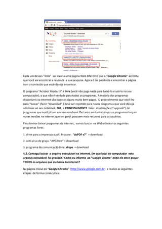 Cada um desses “links” vai levar a uma página Web diferente que o “Google Chrome” acredita
que você vai encontrar a resposta a sua pesquisa. Agora é ter paciência e encontrar a página
com o conteúdo que você deseja encontrar.

O programa “Acrobat Reader X” é livre (você não paga nada para baixá-lo e usá-lo no seu
computador), o que não é verdade para todos os programas. A maioria dos programas
disponíveis na internet são pagos e alguns muito bem pagos. O procedimento que você fez
para “baixar” (fazer “download” ) deve ser repetido para novos programas que você deseja
adicionar ao seu notebook OU , e PRINCIPALMENTE fazer atualizações (“upgrade”) de
programas que você já tem em seu notebook. De tanto em tanto tempo os programas lançam
novas versões na internet que em geral possuem mais recursos para os usuários.

Para treinar baixar programas da internet, vamos buscar na Web e baixar os seguintes
programas livres:

1. drive para a impressora pdf. Procure: “doPDF v7” + download

2. anti-vírus de graça: “AVG free” + download

3. programa de comunicação livre: skype + download

4.2. Consegui baixar o arquivo executável na internet. Em que local do computador este
arquivo executável foi gravado? Como eu informo ao “Google Chome” onde ele deve gravar
TODOS os arquivos que ele baixa da internet?

Na página inicial do “Google Chrome” (http://www.gloogle.com.br) e realize as seguintes
etapas de forma consecutiva:
 
