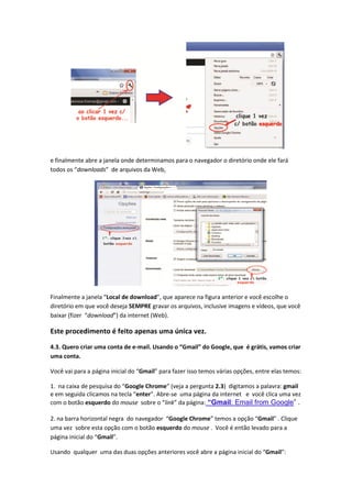 e finalmente abre a janela onde determinamos para o navegador o diretório onde ele fará
todos os “downloads” de arquivos da Web,




Finalmente a janela “Local de download”, que aparece na figura anterior e você escolhe o
diretório em que você deseja SEMPRE gravar os arquivos, inclusive imagens e vídeos, que você
baixar (fizer “download”) da internet (Web).

Este procedimento é feito apenas uma única vez.

4.3. Quero criar uma conta de e-mail. Usando o “Gmail” do Google, que é grátis, vamos criar
uma conta.

Você vai para a página inicial do “Gmail” para fazer isso temos várias opções, entre elas temos:

1. na caixa de pesquisa do “Google Chrome” (veja a pergunta 2.3) digitamos a palavra: gmail
e em seguida clicamos na tecla “enter”. Abre-se uma página da internet e você clica uma vez
com o botão esquerdo do mouse sobre o “link” da página: “Gmail: Email from Google” .

2. na barra horizontal negra do navegador “Google Chrome” temos a opção “Gmail” . Clique
uma vez sobre esta opção com o botão esquerdo do mouse . Você é então levado para a
página inicial do “Gmail”.

Usando qualquer uma das duas opções anteriores você abre a página inicial do “Gmail”:
 