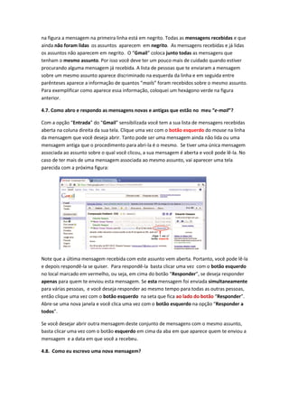 na figura a mensagem na primeira linha está em negrito. Todas as mensagens recebidas e que
ainda não foram lidas os assuntos aparecem em negrito. As mensagens recebidas e já lidas
os assuntos não aparecem em negrito. O “Gmail” coloca junto todas as mensagens que
tenham o mesmo assunto. Por isso você deve ter um pouco mais de cuidado quando estiver
procurando alguma mensagem já recebida. A lista de pessoas que te enviaram a mensagem
sobre um mesmo assunto aparece discriminado na esquerda da linha e em seguida entre
parênteses aparece a informação de quantos “mails” foram recebidos sobre o mesmo assunto.
Para exemplificar como aparece essa informação, coloquei um hexágono verde na figura
anterior.

4.7. Como abro e respondo as mensagens novas e antigas que estão no meu “e-mail”?

Com a opção “Entrada” do “Gmail” sensibilizada você tem a sua lista de mensagens recebidas
aberta na coluna direita da sua tela. Clique uma vez com o botão esquerdo do mouse na linha
da mensagem que você deseja abrir. Tanto pode ser uma mensagem ainda não lida ou uma
mensagem antiga que o procedimento para abri-la é o mesmo. Se tiver uma única mensagem
associada ao assunto sobre o qual você clicou, a sua mensagem é aberta e você pode lê-la. No
caso de ter mais de uma mensagem associada ao mesmo assunto, vai aparecer uma tela
parecida com a próxima figura:




Note que a última mensagem recebida com este assunto vem aberta. Portanto, você pode lê-la
e depois respondê-la se quiser. Para respondê-la basta clicar uma vez com o botão esquerdo
no local marcado em vermelho, ou seja, em cima do botão “Responder”, se deseja responder
apenas para quem te enviou esta mensagem. Se esta mensagem foi enviada simultaneamente
para várias pessoas, e você deseja responder ao mesmo tempo para todas as outras pessoas,
então clique uma vez com o botão esquerdo na seta que fica ao lado do botão “Responder”.
Abre-se uma nova janela e você clica uma vez com o botão esquerdo na opção “Responder a
todos”.

Se você desejar abrir outra mensagem deste conjunto de mensagens com o mesmo assunto,
basta clicar uma vez com o botão esquerdo em cima da aba em que aparece quem te enviou a
mensagem e a data em que você a recebeu.

4.8. Como eu escrevo uma nova mensagem?
 