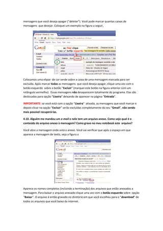 mensagens que você deseja apagar (“deletar”). Você pode marcar quantas caixas de
mensagens que desejar. Coloquei um exemplo na figura a seguir,




Colocamos uma elipse de cor verde sobre a caixa de uma mensagem marcada para ser
excluída. Após marcar todas as mensagens que você deseja apagar, clique uma vez com o
botão esquerdo sobre o botão “Excluir” (marquei este botão na figura anterior com um
retângulo vermelho). Essas mensagens não desaparecem totalmente do programa. Elas são
deslocadas para opção “Lixeira” deixando de aparecer na página “Entrada”.

IMPORTANTE: se você está com a opção “Lixeira” ativada, as mensagens que você marcar e
depois clicar na opção “Excluir” serão excluídas completamente do seu “Gmail”, não sendo
mais possível recuperá-las.

4.10. Alguém me mandou um e-mail e nele tem um arquivo anexo. Como vejo qual é o
conteúdo do arquivo anexo à mensagem? Como gravo no meu notebook este arquivo?

Você abre a mensagem onde está o anexo. Você vai verificar que após o espaço em que
aparece a mensagem de texto, veja a figura a




Aparece os nomes completos (incluindo a terminação) dos arquivos que estão anexados a
mensagem. Para baixar o arquivo anexado clique uma vez com o botão esquerdo sobre opção
“Baixar”. O arquivo é então gravado no diretório em que você escolheu para o “download” de
todos os arquivos que você baixa da internet.
 