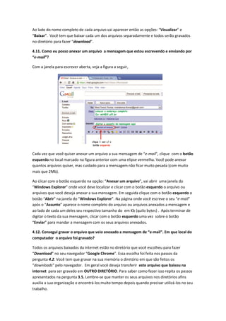 Ao lado do nome completo de cada arquivo vai aparecer então as opções: “Visualizar” e
“Baixar”. Você tem que baixar cada um dos arquivos separadamente e todos serão gravados
no diretório para fazer “download”.

4.11. Como eu posso anexar um arquivo a mensagem que estou escrevendo e enviando por
“e-mail”?

Com a janela para escrever aberta, veja a figura a seguir,




Cada vez que você quiser anexar um arquivo a sua mensagem de “e-mail”, clique com o botão
esquerdo no local marcado na figura anterior com uma elipse vermelha. Você pode anexar
quantos arquivos quiser, mas cuidado para a mensagem não ficar muito pesada (com muito
mais que 2Mb).

Ao clicar com o botão esquerdo na opção: “Anexar um arquivo”, vai abrir uma janela do
“Windows Explorer” onde você deve localizar e clicar com o botão esquerdo o arquivo ou
arquivos que você deseja anexar a sua mensagem. Em seguida clique com o botão esquerdo o
botão “Abrir” na janela do “Windows Explorer”. Na página onde você escreve o seu “e-mail”
após o “Assunto” aparece o nome completo do arquivo ou arquivos anexados a mensagem e
ao lado de cada um deles seu respectivo tamanho do em Kb (quilo bytes) . Após terminar de
digitar o texto da sua mensagem, clicar com o botão esquerdo uma vez sobre o botão
“Enviar” para mandar a mensagem com os seus arquivos anexados.

4.12. Consegui gravar o arquivo que veio anexado a mensagem de “e-mail”. Em que local do
computador o arquivo foi gravado?

Todos os arquivos baixados da internet estão no diretório que você escolheu para fazer
“Download” no seu navegador “Google Chrome”. Essa escolha foi feita nos passos da
pergunta 4.2. Você tem que gravar na sua memória o diretório em que são feitos os
“downloads” pelo navegador. Em geral você deseja transferir este arquivo que baixou na
internet para ser gravado em OUTRO DIRETÓRIO. Para saber como fazer isso repita os passos
apresentados na pergunta 3.5. Lembre-se que manter os seus arquivos nos diretórios afins
auxilia a sua organização e encontrá-los muito tempo depois quando precisar utilizá-los no seu
trabalho.
 