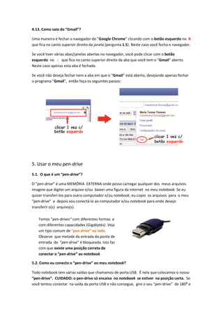 4.13. Como saio do “Gmail”?

Uma maneira é fechar o navegador do “Google Chrome” clicando com o botão esquerdo no X
que fica no canto superior direito da janela (pergunta 1.5). Neste caso você fecha o navegador.

Se você tiver várias abas/janelas abertas no navegador, você pode clicar com o botão
esquerdo no x que fica no canto superior direito da aba que você tem o “Gmail” aberto.
Neste caso apenas esta aba é fechada.

Se você não deseja fechar nem a aba em que o “Gmail” está aberto, desejando apenas fechar
o programa “Gmail”, então faça os seguintes passos:




5. Usar o meu pen-drive
5.1. O que é um “pen-drive”?

O “pen-drive” é uma MEMÓRIA EXTERNA onde posso carregar qualquer dos meus arquivos.
Imagine que digitei um arquivo e/ou baixei uma figura da internet no meu notebook. Se eu
quiser transferí-los para outro computador e/ou notebook, eu copio os arquivos para o meu
“pen-drive” e depois vou conectá-lo ao computador e/ou notebook para onde desejo
transferir o(s) arquivo(s).

    Temos “pen-drives” com diferentes formas e
    com diferentes capacidades (Gigabytes). Veja
    um tipo comum de “pen-drive” ao lado.
    Observe que metade da entrada da ponta de
    entrada do “pen-drive” é bloqueada. Isto faz
    com que existe uma posição correta de
    conectar o “pen-drive” ao notebook.

5.2. Como eu conecto o “pen-drive” ao meu notebook?

Todo notebook tem várias saídas que chamamos de porta USB. É nela que colocamos o nosso
“pen-drive”. CUIDADO: o pen-drive só encaixa no notebook se estiver na posição certa. Se
você tentou conectar na saída da porta USB e não consegue, gire o seu “pen-drive” de 180⁰ e
 