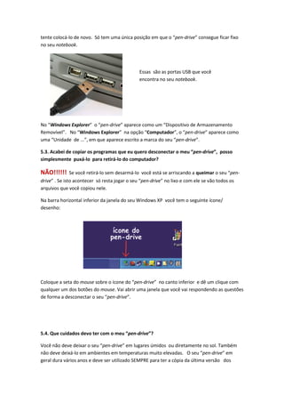 tente colocá-lo de novo. Só tem uma única posição em que o “pen-drive” consegue ficar fixo
no seu notebook.




                                               Essas são as portas USB que você
                                               encontra no seu notebook.




No “Windows Explorer” o “pen-drive” aparece como um “Dispositivo de Armazenamento
Removível”. No “Windows Explorer” na opção “Computador”, o “pen-drive” aparece como
uma “Unidade de ...”, em que aparece escrito a marca do seu “pen-drive”.

5.3. Acabei de copiar os programas que eu quero desconectar o meu “pen-drive”, posso
simplesmente puxá-lo para retirá-lo do computador?

NÃO!!!!!!    Se você retirá-lo sem desarmá-lo você está se arriscando a queimar o seu “pen-
drive” . Se isto acontecer só resta jogar o seu “pen-drive” no lixo e com ele se vão todos os
arquivos que você copiou nele.

Na barra horizontal inferior da janela do seu Windows XP você tem o seguinte ícone/
desenho:




Coloque a seta do mouse sobre o ícone do “pen-drive” no canto inferior e dê um clique com
qualquer um dos botões do mouse. Vai abrir uma janela que você vai respondendo as questões
de forma a desconectar o seu “pen-drive”.




5.4. Que cuidados devo ter com o meu “pen-drive”?

Você não deve deixar o seu “pen-drive” em lugares úmidos ou diretamente no sol. Também
não deve deixá-lo em ambientes em temperaturas muito elevadas. O seu “pen-drive” em
geral dura vários anos e deve ser utilizado SEMPRE para ter a cópia da última versão dos
 