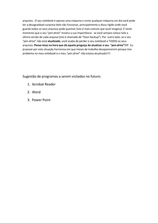 arquivos. O seu notebook é apenas uma máquina e como qualquer máquina um dia você pode
ter a desagradável surpresa dele não funcionar, principalmente o disco rígido onde você
guarda todos os seus arquivos pode queimar (isto é mais comum que você imagina). É neste
momento que o seu “pen-drive” mostra a sua importância: se você sempre coloca nele a
última versão de cada arquivo (isto é chamado de “fazer backup”). Por outro lado, se o seu
“pen-drive” não está atualizado, você acaba de perder o seu notebook e TODOS os seus
arquivos. Pense nisso na hora que dá aquela preguiça de atualizar o seu “pen-drive”!!!! Eu
já passei por esta situação horrorosa em que meses de trabalho desaparecerem porque tive
problema no meu notebook e o meu “pen-drive” não estava atualizado!!!!




Sugestão de programas a serem visitados no futuro:

   1. Acrobat Reader

   2. Word

   3. Power Point
 