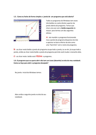 1.5. Como eu fecho de forma simples a janela de um programa que está aberto?

                                               Todos os programas do Windows tem esses
                                               três botões no canto direito superior da
                                               janela aberta do programa. Temos que
                                               clicar uma vez com o botão esquerdo do
                                               mouse para termos um dos seguintes
                                               efeitos:

                                               A: ele mantém o programa funcionando
                                               mas a janela do programa desparece da tela
                                               e aparece na barra inferior da tela como
                                               uma “barrinha” com o nome do programa.

B: ao clicar neste botão a janela do programa ocupa toda a janela, ou se ele já ocupa toda a
janela, então ao clicar neste botão a janela do programa permite você mudar o tamanho dela.

C: ao clicar neste botão você FECHA o programa.

1.6. O programa que eu quero abrir não tem um ícone (desenho) na tela do meu notebook.
Como eu faço para abrir o programa desejado?




 Na janela inicial do Windows temos:




 Abre então a seguinte janela na tela do seu
 notebook:
 