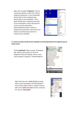 Após clicar na opção “Programas”, abre-se
   a janela que aparece ao lado com a lista de
   programas disponíveis no seu computador.
   Você escolhe na lista o programa que
   deseja rodar no seu computador. Treine
   agora abrindo vários programas que estão
   no seu computador, mas que não possuem
   ícones na sua tela. Aproveite a
   oportunidade para treinar a fechar os
   programas que você abriu. Este treino vai te
   deixar mais confiante que você tem o
   controle do seu notebook.




1.7. Como eu coloco na tela do meu notebook um ícone (desenho) de um programa que eu
utilizo muito?



   Tendo completado todas as etapas da pergunta
   1.6, vejamos como colocar um ícone de
   programa na tela do notebook. Vamos tomar
   como exemplo o programa: “Acrobat Reader X”.




     Após você clicar com o botão direito do mouse
     sobre o nome do programa “Acrobat Reader X”
     como mostra a figura anterior, aparece a tela ao
     lado. Com o botão esquerdo do mouse você clica
     em cima de: “Enviar para”.
 