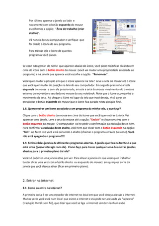 Por último aparece a janela ao lado e
     novamente com o botão esquerdo do mouse
     escolhemos a opção: “Área de trabalho (criar
     atalho)”.

     Vá na tela do seu computador e verifique que
     foi criado o ícone do seu programa.

     Para treinar crie o ícone de quantos
     programas você quiser.


Se você não gostar do nome que aparece abaixo do ícone, você pode modificar clicando em
cima do ícone com o botão direito do mouse (você vai mudar uma propriedade associada ao
programa) e na janela que aparece você escolhe a opção: “Renomear”.

Você quer mudar a posição em que o ícone aparece na tela? Leve a seta do mouse até o ícone
que você quer mudar de posição na tela do seu computador. Em seguida pressione a tecla
esquerda do mouse e com ela pressionada, arraste a seta do mouse movimentando o mouse
externo ou movendo o seu dedo no mouse do seu notebook. Note que o ícone acompanha o
movimento da seta. Ao chegar o ícone no lugar da tela que você deseja, é só parar de
pressionar o botão esquerdo do mouse que o ícone fica parado nesta posição final.

1.8. Quero retirar um ícone associado a um programa da minha tela, o que faço?

Clique com o botão direito do mouse em cima do ícone que você quer retirar da tela. Vai
aparecer uma janela. Leve a seta do mouse até a opção: “Excluir” e clique uma vez com o
botão esquerdo do mouse. O computador vai te pedir a confirmação da exclusão deste item.
Para confirmar a exclusão deste atalho, você tem que clicar com o botão esquerdo na opção:
“Sim”. Ao fazer isto você está excluindo o atalho (chamar o programa através do ícone). Você
não está apagando o programa!!!!

1.9. Tenho várias janelas de diferentes programas abertas. A janela que fica na frente é a que
está ativa (posso interagir com ela). Como faço para trazer qualquer uma das outras janelas
abertas para o primeiro plano da tela?

Você só pode ter uma janela ativa por vez. Para ativar a janela em que você quer trabalhar
bastar clicar uma vez (com o botão direito ou esquerdo do mouse) em qualquer parte da
janela que você deseja ativar (ficar em primeiro plano).



2. Entrar na internet
2.1. Como eu entro na internet?

A primeira coisa é ter um provedor de internet no local em que você deseja acessar a internet.
Muitas vezes você está num local que existe a internet e ela pode ser acessada via “wireless”
(tradução literal: sem fio), que dizer que você se liga a internet sem ter nenhum cabo
 