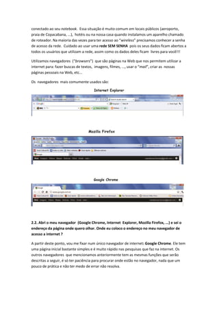 conectado ao seu notebook. Essa situação é muito comum em locais públicos (aeroporto,
praia de Copacabana, ...), hotéis ou na nossa casa quando instalamos um aparelho chamado
de roteador. Na maioria das vezes para ter acesso ao “wireless” precisamos conhecer a senha
de acesso da rede. Cuidado ao usar uma rede SEM SENHA pois os seus dados ficam abertos a
todos os usuários que utilizam a rede, assim como os dados deles ficam livres para você!!!

Utilizamos navegadores (“browsers”) que são páginas na Web que nos permitem utilizar a
internet para: fazer buscas de textos, imagens, filmes, ..., usar o “mail”, criar as nossas
páginas pessoais na Web, etc...

Os navegadores mais comumente usados são:




2.2. Abri o meu navegador (Google Chrome, Internet Explorer, Mozilla Firefox, ...) e sei o
endereço da página onde quero olhar. Onde eu coloco o endereço no meu navegador de
acesso a internet ?

A partir deste ponto, vou me fixar num único navegador de internet: Google Chrome. Ele tem
uma página inicial bastante simples e é muito rápido nas pesquisas que faz na internet. Os
outros navegadores que mencionamos anteriormente tem as mesmas funções que serão
descritas a seguir, é só ter paciência para procurar onde estão no navegador, nada que um
pouco de prática e não ter medo de errar não resolva.
 