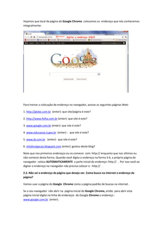 Vejamos que local da página do Google Chrome colocamos os endereço que nós conhecemos
integralmente:




Para treinar a colocação de endereço no navegador, acesse as seguintes páginas Web:

1. http://globo.com.br (enter): que site/página é este?

2. http://www.folha.com.br (enter): que site é este?

3. www.google.com.br (enter): que site é este?

4. www.educacao.rj.gov.br (enter) : que site é este?

5. www.jb.com.br (enter): que site é este?

6. mttdivulgacao.blogspot.com (enter): gostou deste blog?

Note que nos primeiros endereços eu os comecei com: http:// enquanto que nos últimos eu
não comecei desta forma. Quando você digita o endereço na forma 3-6, a própria página do
navegador coloca AUTOMATICAMENTE a parte inicial do endereço: http:// . Por isso você ao
digitar o endereço no navegador não precisa colocar o : http:// .

2.3. Não sei o endereço da página que desejo ver. Como busco na internet o endereço da
página?

Vamos usar a página do Google Chrome como a página padrão de buscas na internet .

Se o seu navegador não abrir na página inicial do Google Chrome, então para abrir esta
página inicial digite na linha de endereços do Google Chrome o endereço :
www.google.com.br (enter) .
 