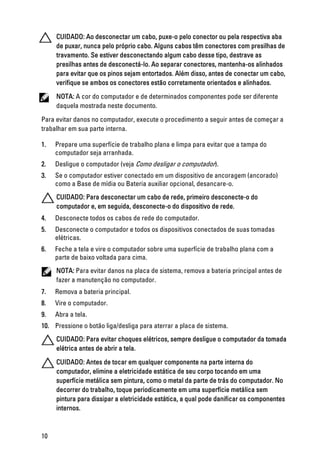 CUIDADO: Ao desconectar um cabo, puxe-o pelo conector ou pela respectiva aba
de puxar, nunca pelo próprio cabo. Alguns cabos têm conectores com presilhas de
travamento. Se estiver desconectando algum cabo desse tipo, destrave as
presilhas antes de desconectá-lo. Ao separar conectores, mantenha-os alinhados
para evitar que os pinos sejam entortados. Além disso, antes de conectar um cabo,
verifique se ambos os conectores estão corretamente orientados e alinhados.
NOTA: A cor do computador e de determinados componentes pode ser diferente
daquela mostrada neste documento.
Para evitar danos no computador, execute o procedimento a seguir antes de começar a
trabalhar em sua parte interna.
1. Prepare uma superfície de trabalho plana e limpa para evitar que a tampa do
computador seja arranhada.
2. Desligue o computador (veja Como desligar o computador).
3. Se o computador estiver conectado em um dispositivo de ancoragem (ancorado)
como a Base de mídia ou Bateria auxiliar opcional, desancare-o.
CUIDADO: Para desconectar um cabo de rede, primeiro desconecte-o do
computador e, em seguida, desconecte-o do dispositivo de rede.
4. Desconecte todos os cabos de rede do computador.
5. Desconecte o computador e todos os dispositivos conectados de suas tomadas
elétricas.
6. Feche a tela e vire o computador sobre uma superfície de trabalho plana com a
parte de baixo voltada para cima.
NOTA: Para evitar danos na placa de sistema, remova a bateria principal antes de
fazer a manutenção no computador.
7. Remova a bateria principal.
8. Vire o computador.
9. Abra a tela.
10. Pressione o botão liga/desliga para aterrar a placa de sistema.
CUIDADO: Para evitar choques elétricos, sempre desligue o computador da tomada
elétrica antes de abrir a tela.
CUIDADO: Antes de tocar em qualquer componente na parte interna do
computador, elimine a eletricidade estática de seu corpo tocando em uma
superfície metálica sem pintura, como o metal da parte de trás do computador. No
decorrer do trabalho, toque periodicamente em uma superfície metálica sem
pintura para dissipar a eletricidade estática, a qual pode danificar os componentes
internos.
10
 