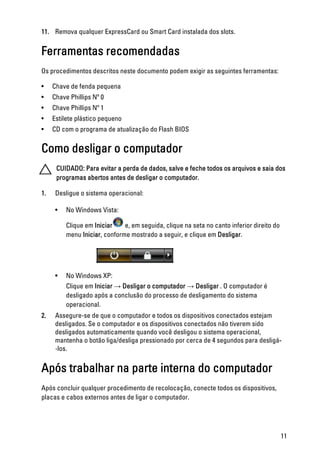 11. Remova qualquer ExpressCard ou Smart Card instalada dos slots.
Ferramentas recomendadas
Os procedimentos descritos neste documento podem exigir as seguintes ferramentas:
• Chave de fenda pequena
• Chave Phillips Nº 0
• Chave Phillips Nº 1
• Estilete plástico pequeno
• CD com o programa de atualização do Flash BIOS
Como desligar o computador
CUIDADO: Para evitar a perda de dados, salve e feche todos os arquivos e saia dos
programas abertos antes de desligar o computador.
1. Desligue o sistema operacional:
• No Windows Vista:
Clique em Iniciar e, em seguida, clique na seta no canto inferior direito do
menu Iniciar, conforme mostrado a seguir, e clique em Desligar.
• No Windows XP:
Clique em Iniciar → Desligar o computador → Desligar . O computador é
desligado após a conclusão do processo de desligamento do sistema
operacional.
2. Assegure-se de que o computador e todos os dispositivos conectados estejam
desligados. Se o computador e os dispositivos conectados não tiverem sido
desligados automaticamente quando você desligou o sistema operacional,
mantenha o botão liga/desliga pressionado por cerca de 4 segundos para desligá­
-los.
Após trabalhar na parte interna do computador
Após concluir qualquer procedimento de recolocação, conecte todos os dispositivos,
placas e cabos externos antes de ligar o computador.
11
 