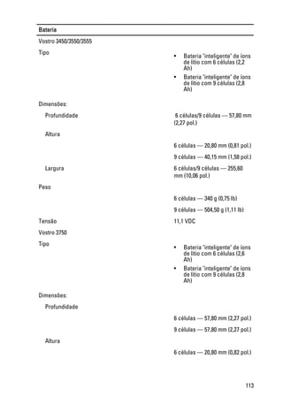 Bateria
Vostro 3450/3550/3555
Tipo
• Bateria "inteligente" de íons
de lítio com 6 células (2,2
Ah)
• Bateria "inteligente" de íons
de lítio com 9 células (2,8
Ah)
Dimensões:
Profundidade  6 células/9 células — 57,80 mm
(2,27 pol.)
Altura
6 células — 20,80 mm (0,81 pol.)
9 células — 40,15 mm (1,58 pol.)
Largura 6 células/9 células — 255,60
mm (10,06 pol.)
Peso
6 células — 340 g (0,75 lb)
9 células — 504,50 g (1,11 lb)
Tensão 11,1 VDC
Vostro 3750
Tipo
• Bateria "inteligente" de íons
de lítio com 6 células (2,6
Ah)
• Bateria "inteligente" de íons
de lítio com 9 células (2,8
Ah)
Dimensões:
Profundidade
6 células — 57,80 mm (2,27 pol.)
9 células — 57,80 mm (2,27 pol.)
Altura
6 células — 20,80 mm (0,82 pol.)
113
 