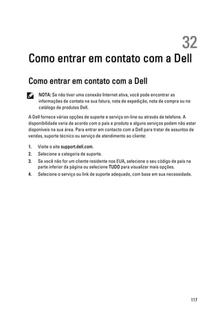32
Como entrar em contato com a Dell
Como entrar em contato com a Dell
NOTA: Se não tiver uma conexão Internet ativa, você pode encontrar as
informações de contato na sua fatura, nota de expedição, nota de compra ou no
catálogo de produtos Dell.
A Dell fornece várias opções de suporte e serviço on-line ou através de telefone. A
disponibilidade varia de acordo com o país e produto e alguns serviços podem não estar
disponíveis na sua área. Para entrar em contacto com a Dell para tratar de assuntos de
vendas, suporte técnico ou serviço de atendimento ao cliente:
1. Visite o site support.dell.com.
2. Selecione a categoria de suporte.
3. Se você não for um cliente residente nos EUA, selecione o seu código de país na
parte inferior da página ou selecione TUDO para visualizar mais opções.
4. Selecione o serviço ou link de suporte adequado, com base em sua necessidade.
117
 