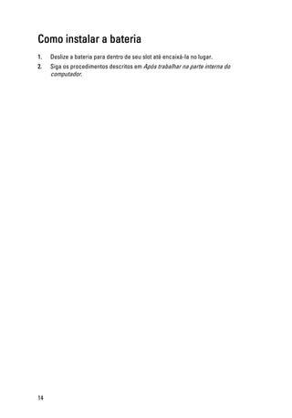 Como instalar a bateria
1. Deslize a bateria para dentro de seu slot até encaixá-la no lugar.
2. Siga os procedimentos descritos em Após trabalhar na parte interna do
computador.
14
 