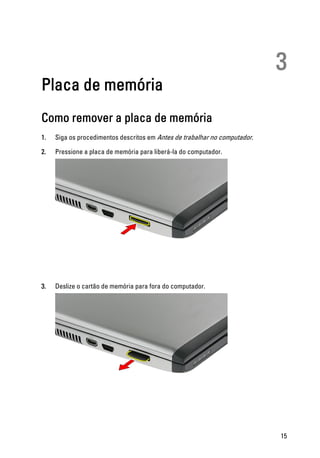 3
Placa de memória
Como remover a placa de memória
1. Siga os procedimentos descritos em Antes de trabalhar no computador.
2. Pressione a placa de memória para liberá-la do computador.
3. Deslize o cartão de memória para fora do computador.
15
 