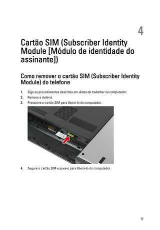 4
Cartão SIM (Subscriber Identity
Module [Módulo de identidade do
assinante])
Como remover o cartão SIM (Subscriber Identity
Module) do telefone
1. Siga os procedimentos descritos em Antes de trabalhar no computador.
2. Remova a bateria.
3. Pressione o cartão SIM para liberá-lo do computador.
4. Segure o cartão SIM e puxe-o para liberá-lo do computador.
17
 