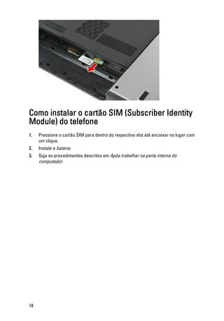 Como instalar o cartão SIM (Subscriber Identity
Module) do telefone
1. Pressione o cartão SIM para dentro do respectivo slot até encaixar no lugar com
um clique.
2. Instale a bateria.
3. Siga os procedimentos descritos em Após trabalhar na parte interna do
computador.
18
 