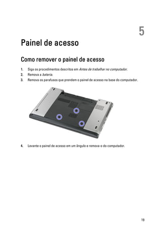 5
Painel de acesso
Como remover o painel de acesso
1. Siga os procedimentos descritos em Antes de trabalhar no computador.
2. Remova a bateria.
3. Remova os parafusos que prendem o painel de acesso na base do computador.
4. Levante o painel de acesso em um ângulo e remova-o do computador.
19
 