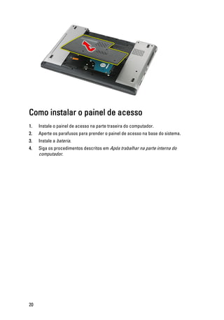 Como instalar o painel de acesso
1. Instale o painel de acesso na parte traseira do computador.
2. Aperte os parafusos para prender o painel de acesso na base do sistema.
3. Instale a bateria.
4. Siga os procedimentos descritos em Após trabalhar na parte interna do
computador.
20
 