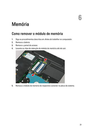 6
Memória
Como remover o módulo de memória
1. Siga os procedimentos descritos em Antes de trabalhar no computador.
2. Remova a bateria.
3. Remova o painel de acesso.
4. Levante os clips de retenção do módulo de memória até ele sair.
5. Remova o módulo de memória do respectivo conector na placa de sistema.
21
 