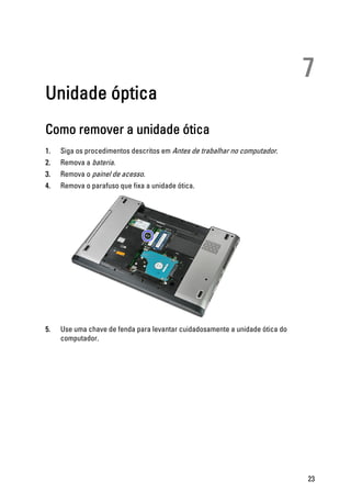 7
Unidade óptica
Como remover a unidade ótica
1. Siga os procedimentos descritos em Antes de trabalhar no computador.
2. Remova a bateria.
3. Remova o painel de acesso.
4. Remova o parafuso que fixa a unidade ótica.
5. Use uma chave de fenda para levantar cuidadosamente a unidade ótica do
computador.
23
 