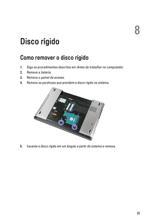 8
Disco rígido
Como remover o disco rígido
1. Siga os procedimentos descritos em Antes de trabalhar no computador.
2. Remova a bateria.
3. Remova o painel de acesso.
4. Remova os parafusos que prendem o disco rígido no sistema.
5. Levante o disco rígido em um ângulo a partir do sistema e remova.
25
 