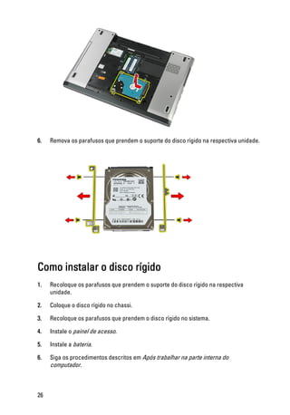 6. Remova os parafusos que prendem o suporte do disco rígido na respectiva unidade.
Como instalar o disco rígido
1. Recoloque os parafusos que prendem o suporte do disco rígido na respectiva
unidade.
2. Coloque o disco rígido no chassi.
3. Recoloque os parafusos que prendem o disco rígido no sistema.
4. Instale o painel de acesso.
5. Instale a bateria.
6. Siga os procedimentos descritos em Após trabalhar na parte interna do
computador.
26
 