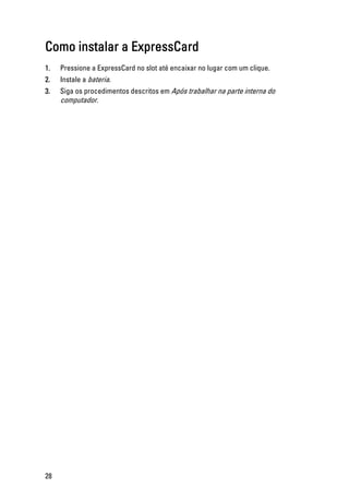 Como instalar a ExpressCard
1. Pressione a ExpressCard no slot até encaixar no lugar com um clique.
2. Instale a bateria.
3. Siga os procedimentos descritos em Após trabalhar na parte interna do
computador.
28
 