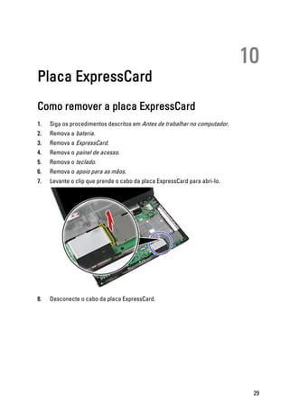 10
Placa ExpressCard
Como remover a placa ExpressCard
1. Siga os procedimentos descritos em Antes de trabalhar no computador.
2. Remova a bateria.
3. Remova a ExpressCard.
4. Remova o painel de acesso.
5. Remova o teclado.
6. Remova o apoio para as mãos.
7. Levante o clip que prende o cabo da placa ExpressCard para abri-lo.
8. Desconecte o cabo da placa ExpressCard.
29
 