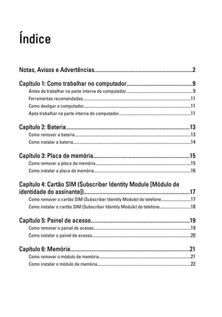 Índice
Notas, Avisos e Advertências.....................................................................2
Capítulo 1: Como trabalhar no computador..............................................9
Antes de trabalhar na parte interna do computador........................................................9
Ferramentas recomendadas...........................................................................................11
Como desligar o computador..........................................................................................11
Após trabalhar na parte interna do computador............................................................11
Capítulo 2: Bateria.......................................................................................13
Como remover a bateria..................................................................................................13
Como instalar a bateria...................................................................................................14
Capítulo 3: Placa de memória....................................................................15
Como remover a placa de memória................................................................................15
Como instalar a placa de memória..................................................................................16
Capítulo 4: Cartão SIM (Subscriber Identity Module [Módulo de
identidade do assinante])..........................................................................17
Como remover o cartão SIM (Subscriber Identity Module) do telefone.........................17
Como instalar o cartão SIM (Subscriber Identity Module) do telefone..........................18
Capítulo 5: Painel de acesso.....................................................................19
Como remover o painel de acesso..................................................................................19
Como instalar o painel de acesso...................................................................................20
Capítulo 6: Memória....................................................................................21
Como remover o módulo de memória.............................................................................21
Como instalar o módulo de memória...............................................................................22
 