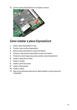 11. Levante a placa ExpressCard em um ângulo e remova.
Como instalar a placa ExpressCard
1. Instae a placa ExpressCard no slot.
2. Prenda a trava na placa ExpressCard.
3. Aperte a placa ExpressCard na placa de sistema.
4. Conecte o cabo da placa ExpressCard na placa de sistema.
5. Pressione o clip de segurança parea prender a placa ExpressCard.
6. Instale o apoio para as mãos.
7. Instale o teclado.
8. Instale o painel de acesso.
9. Instale a ExpressCard.
10. Instale a bateria.
11. Siga os procedimentos descritos em Após trabalhar na parte interna do
computador.
31
 